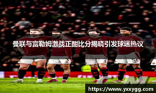 曼联与富勒姆激战正酣比分揭晓引发球迷热议
