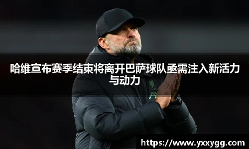 哈维宣布赛季结束将离开巴萨球队亟需注入新活力与动力