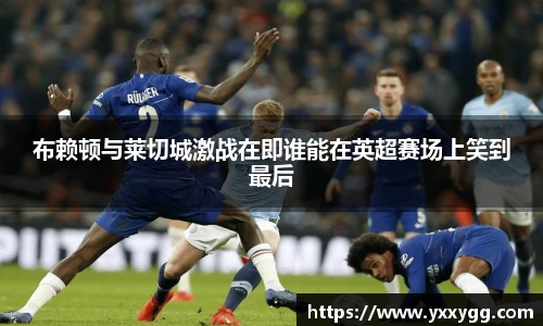 布赖顿与莱切城激战在即谁能在英超赛场上笑到最后